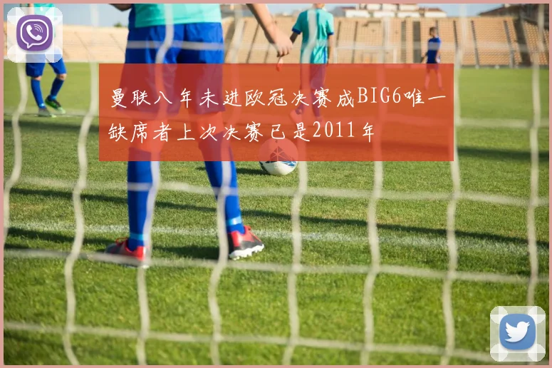 曼联八年未进欧冠决赛成BIG6唯一缺席者上次决赛已是2011年