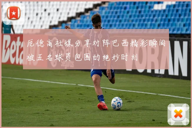 厄德高社媒分享对阵巴西精彩瞬间被五名球员包围的绝妙时刻