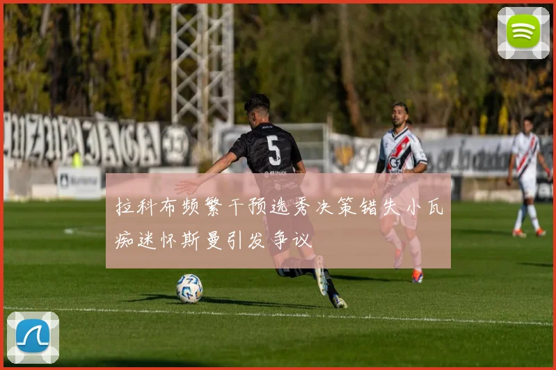 拉科布频繁干预选秀决策错失小瓦痴迷怀斯曼引发争议