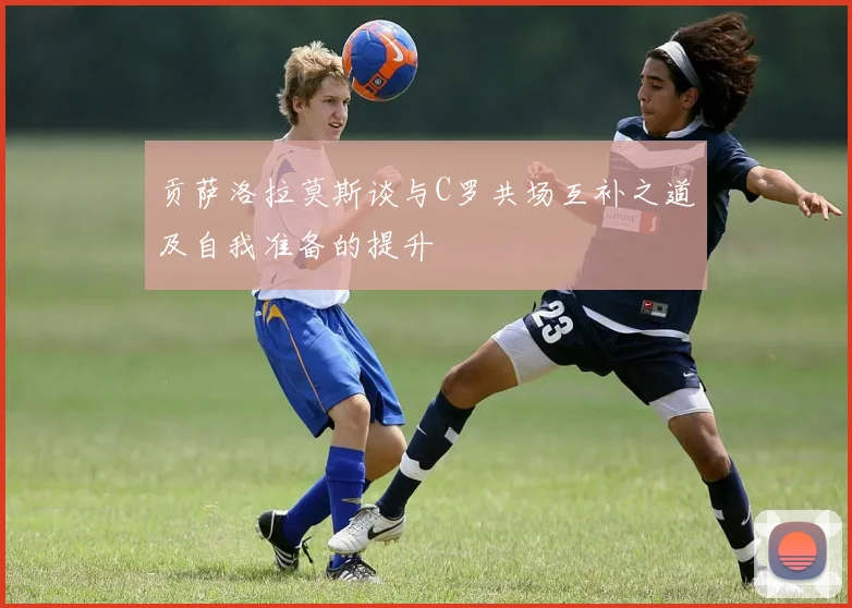 贡萨洛拉莫斯谈与C罗共场互补之道及自我准备的提升