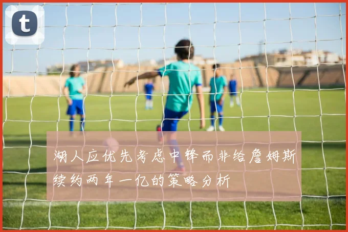 湖人应优先考虑中锋而非给詹姆斯续约两年一亿的策略分析