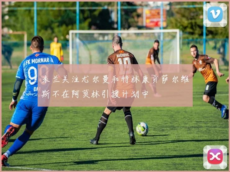 米兰关注尤尔曼和特林康贡萨尔维斯不在阿莫林引援计划中