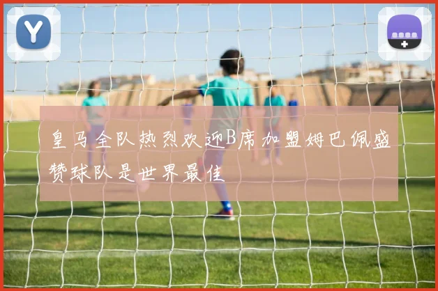 皇马全队热烈欢迎B席加盟姆巴佩盛赞球队是世界最佳