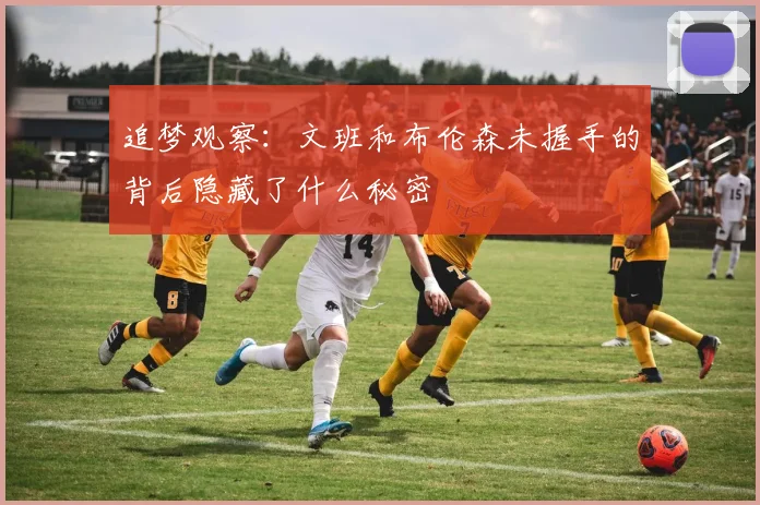 追梦观察：文班和布伦森未握手的背后隐藏了什么秘密