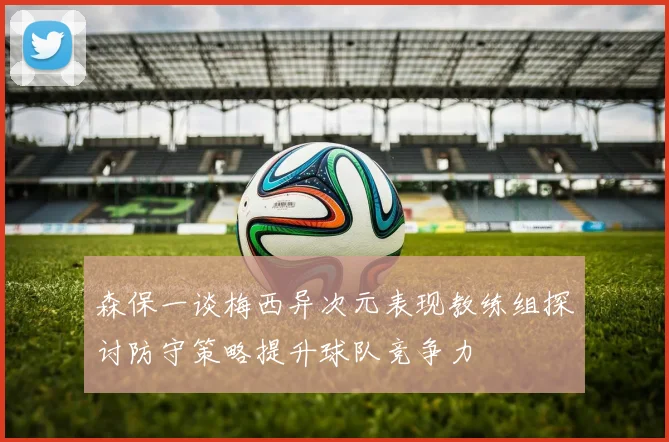 森保一谈梅西异次元表现教练组探讨防守策略提升球队竞争力