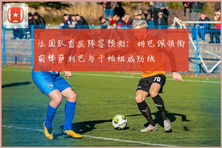 法国队首发阵容预测：姆巴佩领衔前锋萨利巴与于帕组成防线