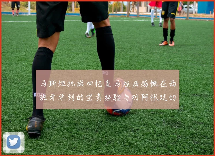 马斯坦托诺回忆皇马经历感慨在西班牙学到的宝贵经验与对阿根廷的思念