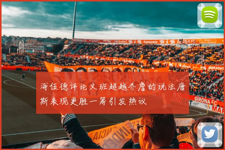 海伍德评论文班超越乔詹的说法唐斯表现更胜一筹引发热议