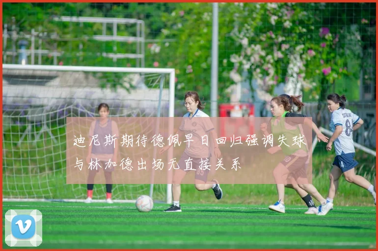迪尼斯期待德佩早日回归强调失球与林加德出场无直接关系