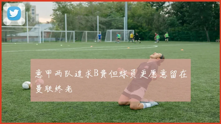 意甲两队追求B费但球员更愿意留在曼联终老